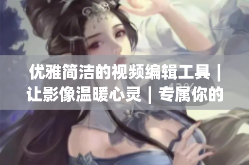 優(yōu)雅簡潔的視頻編輯工具∣讓影像溫暖心靈∣專屬你的視頻剪輯良伴