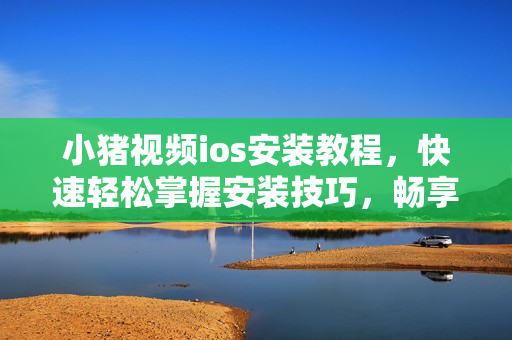 小豬視頻ios安裝教程，快速輕松掌握安裝技巧，暢享高清影音。