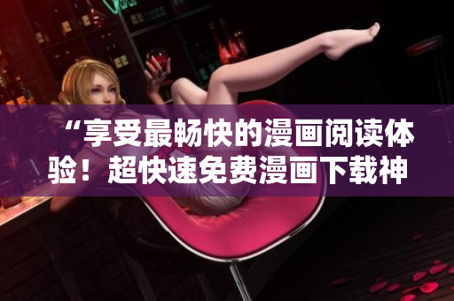 “享受最暢快的漫畫(huà)閱讀體驗(yàn)！超快速免費(fèi)漫畫(huà)下載神器——酷漫屋軟件”