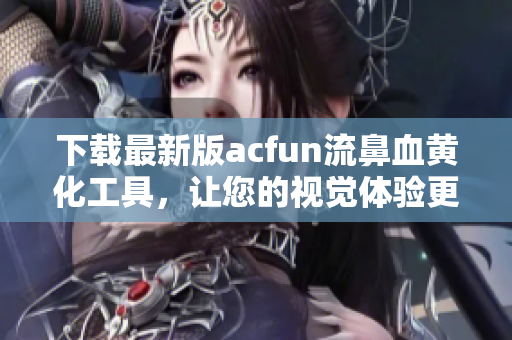 下載最新版acfun流鼻血黃化工具，讓您的視覺體驗(yàn)更上一層樓！