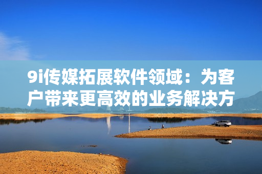 9i傳媒拓展軟件領(lǐng)域：為客戶帶來(lái)更高效的業(yè)務(wù)解決方案