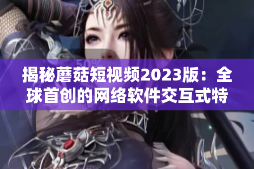 揭秘蘑菇短視頻2023版：全球首創(chuàng)的網(wǎng)絡(luò)軟件交互式特色功能