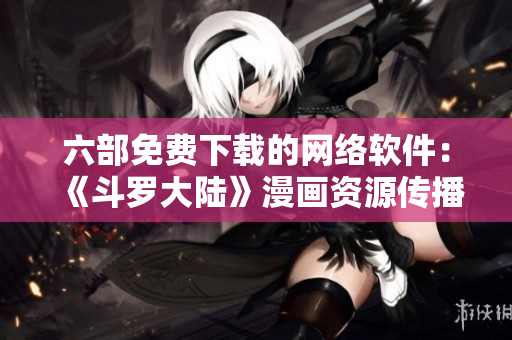 六部免費(fèi)下載的網(wǎng)絡(luò)軟件：《斗羅大陸》漫畫(huà)資源傳播平臺(tái)