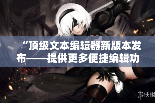 “頂級(jí)文本編輯器新版本發(fā)布——提供更多便捷編輯功能”