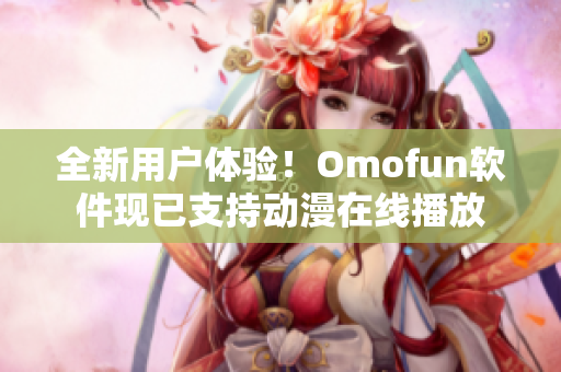 全新用戶體驗！Omofun軟件現(xiàn)已支持動漫在線播放