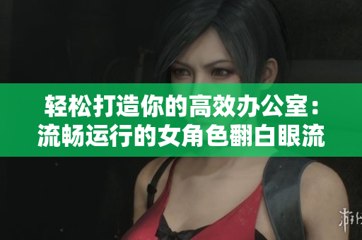 輕松打造你的高效辦公室：流暢運(yùn)行的女角色翻白眼流口水流眼淚軟件