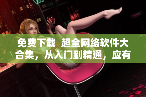 免費(fèi)下載  超全網(wǎng)絡(luò)軟件大合集，從入門到精通，應(yīng)有盡有！