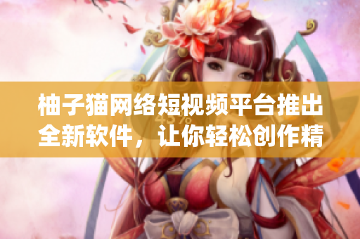 柚子貓網(wǎng)絡(luò)短視頻平臺推出全新軟件，讓你輕松創(chuàng)作精彩vlog