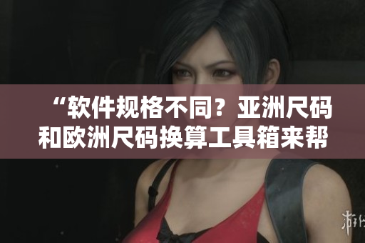 “軟件規(guī)格不同？亞洲尺碼和歐洲尺碼換算工具箱來(lái)幫忙！”