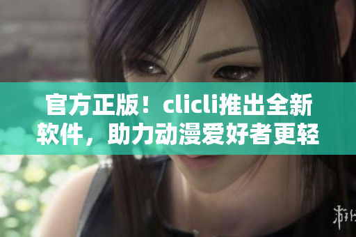 官方正版！clicli推出全新軟件，助力動漫愛好者更輕松享受動畫世界！