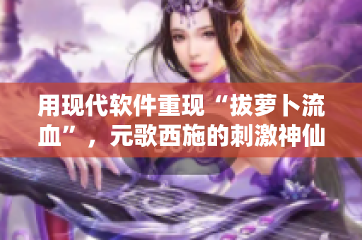 用現代軟件重現“拔蘿卜流血”，元歌西施的刺激神仙操作!