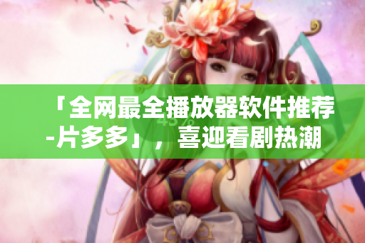 「全網(wǎng)最全播放器軟件推薦-片多多」，喜迎看劇熱潮！