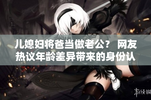 兒媳婦將爸當(dāng)做老公？ 網(wǎng)友熱議年齡差異帶來(lái)的身份認(rèn)同問(wèn)題