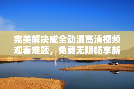 完美解決成全動漫高清視頻觀看難題，免費無限暢享新番好??！
