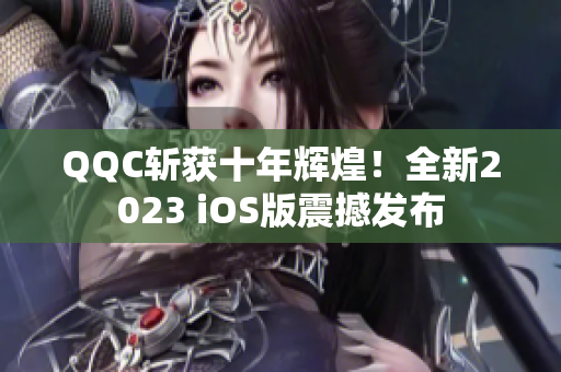 QQC斬獲十年輝煌！全新2023 iOS版震撼發(fā)布