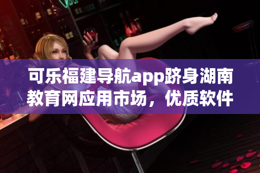 可樂福建導(dǎo)航app躋身湖南教育網(wǎng)應(yīng)用市場(chǎng)，優(yōu)質(zhì)軟件實(shí)現(xiàn)跨區(qū)域普及