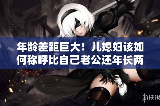 年齡差距巨大！兒媳婦該如何稱呼比自己老公還年長兩倍的“爸”？
