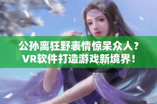 公孫離狂野表情驚呆眾人？VR軟件打造游戲新境界！