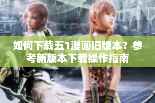 如何下載五1漫畫舊版本？參考新版本下載操作指南