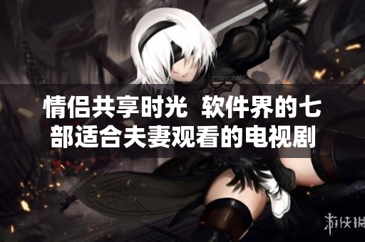 情侶共享時(shí)光  軟件界的七部適合夫妻觀看的電視劇