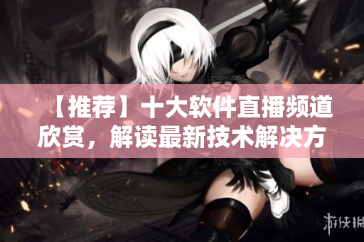 【推薦】十大軟件直播頻道欣賞，解讀最新技術(shù)解決方案
