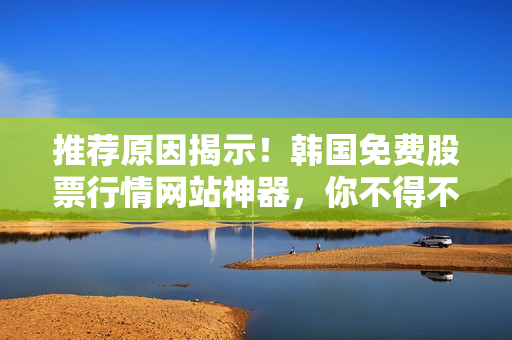 推薦原因揭示！韓國免費(fèi)股票行情網(wǎng)站神器，你不得不知的軟件利器！