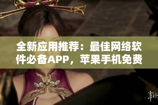 全新應(yīng)用推薦：最佳網(wǎng)絡(luò)軟件必備APP，蘋果手機(jī)免費(fèi)下載
