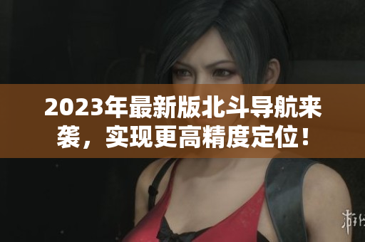 2023年最新版北斗導(dǎo)航來襲，實現(xiàn)更高精度定位！