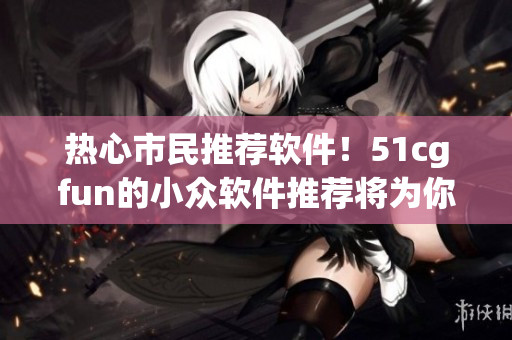 熱心市民推薦軟件！51cgfun的小眾軟件推薦將為你的電腦注入新活力！