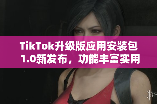 TikTok升級(jí)版應(yīng)用安裝包 1.0新發(fā)布，功能豐富實(shí)用
