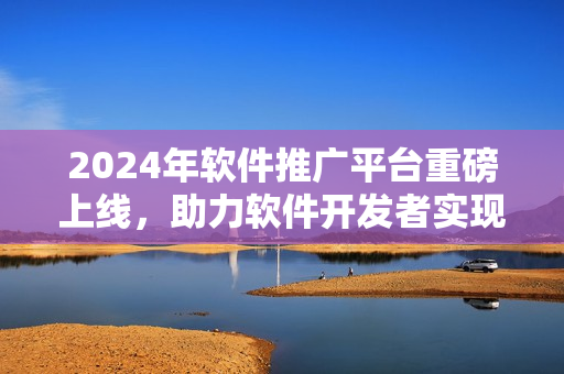 2024年軟件推廣平臺重磅上線，助力軟件開發(fā)者實現(xiàn)創(chuàng)意價值