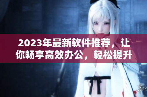 2023年最新軟件推薦，讓你暢享高效辦公，輕松提升工作效率