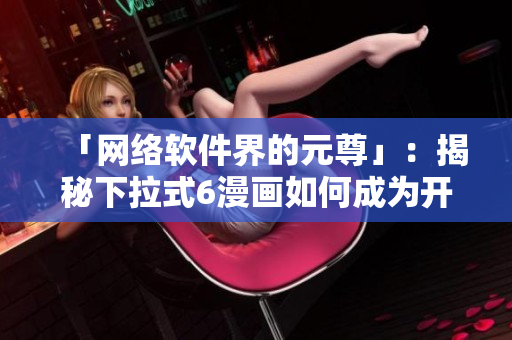 「網(wǎng)絡(luò)軟件界的元尊」：揭秘下拉式6漫畫如何成為開發(fā)者必備神器！