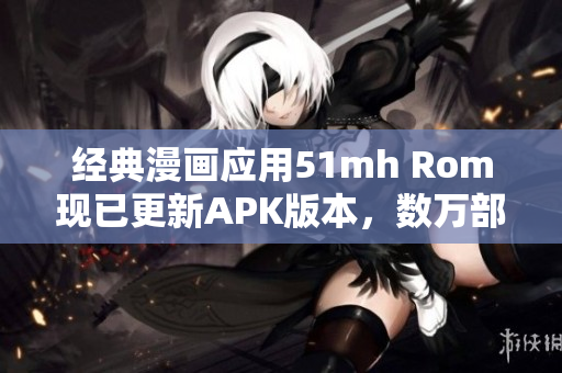 經(jīng)典漫畫應用51mh Rom現(xiàn)已更新APK版本，數(shù)萬部漫畫免費閱讀