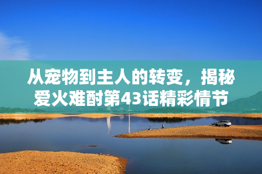 從寵物到主人的轉(zhuǎn)變，揭秘愛火難酎第43話精彩情節(jié)