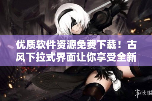 優(yōu)質(zhì)軟件資源免費下載！古風下拉式界面讓你享受全新閱讀體驗
