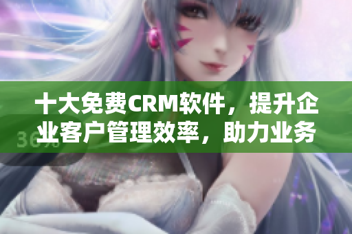 十大免費CRM軟件，提升企業(yè)客戶管理效率，助力業(yè)務(wù)發(fā)展