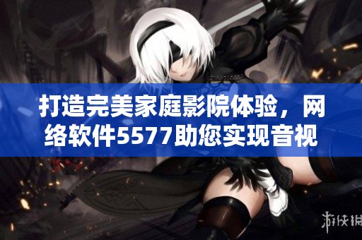 打造完美家庭影院體驗(yàn)，網(wǎng)絡(luò)軟件5577助您實(shí)現(xiàn)音視頻盡享