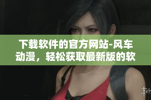 下載軟件的官方網(wǎng)站-風(fēng)車動(dòng)漫，輕松獲取最新版的軟件資源