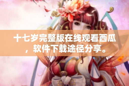 十七歲完整版在線觀看西瓜，軟件下載途徑分享。
