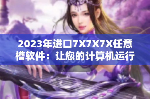 2023年進口7X7X7X任意槽軟件：讓您的計算機運行更快更流暢！