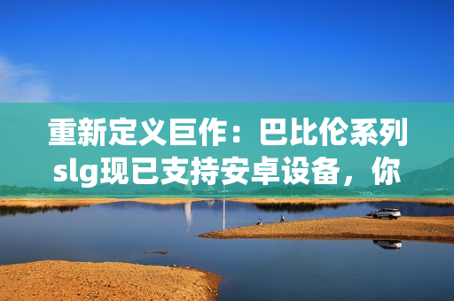 重新定義巨作：巴比倫系列slg現(xiàn)已支持安卓設(shè)備，你可以隨時(shí)享受頂級(jí)的游戲體驗(yàn)！