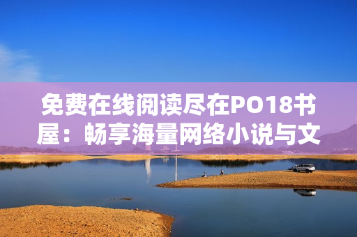 免費(fèi)在線閱讀盡在PO18書屋：暢享海量網(wǎng)絡(luò)小說與文學(xué)經(jīng)典