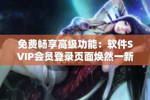 免費(fèi)暢享高級(jí)功能：軟件SVIP會(huì)員登錄頁面煥然一新