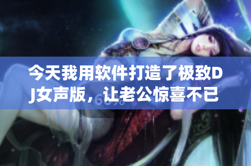 今天我用軟件打造了極致DJ女聲版，讓老公驚喜不已！