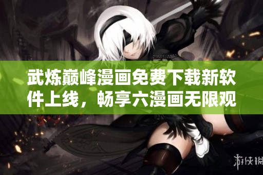 武煉巔峰漫畫免費下載新軟件上線，暢享六漫畫無限觀看