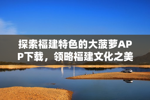 探索福建特色的大菠蘿APP下載，領(lǐng)略福建文化之美