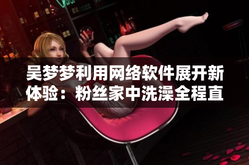 吳夢夢利用網(wǎng)絡(luò)軟件展開新體驗：粉絲家中洗澡全程直播!