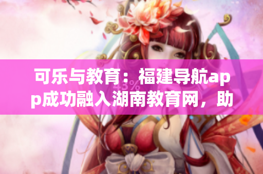 可樂與教育：福建導航app成功融入湖南教育網(wǎng)，助力地方軟件創(chuàng)新發(fā)展