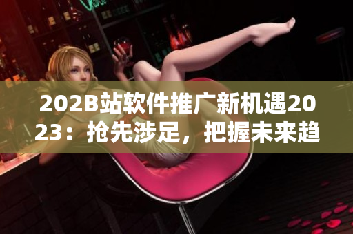 202B站軟件推廣新機遇2023：搶先涉足，把握未來趨勢